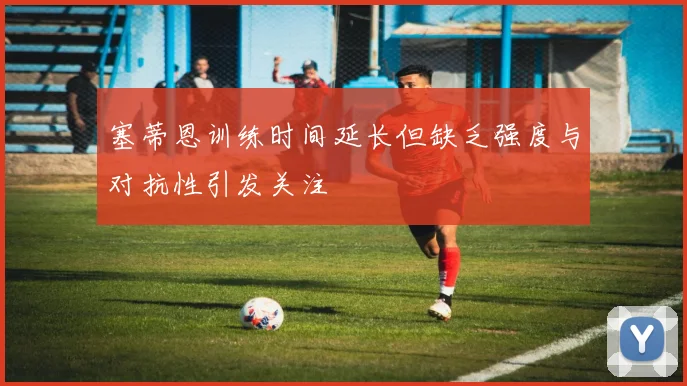 塞蒂恩训练时间延长但缺乏强度与对抗性引发关注