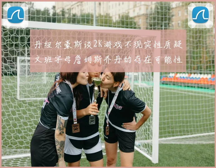 丹纽尔豪斯谈2K游戏不现实性质疑文班字母詹姆斯乔丹的存在可能性
