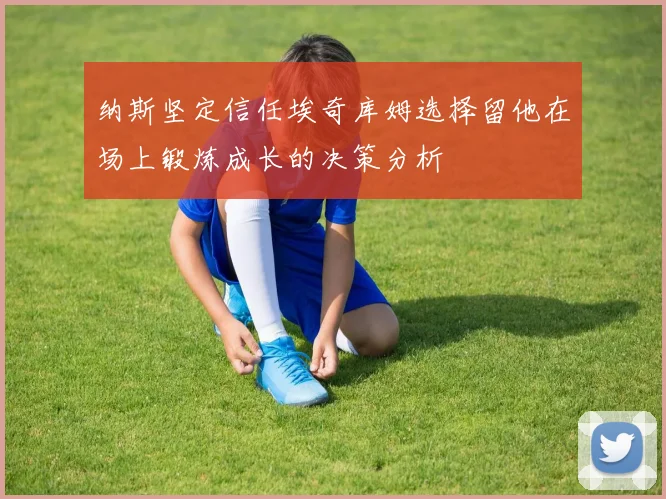 纳斯坚定信任埃奇库姆选择留他在场上锻炼成长的决策分析