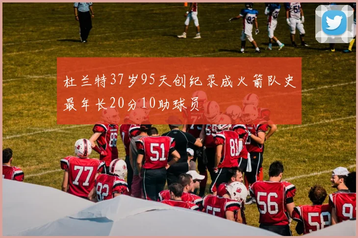 杜兰特37岁95天创纪录成火箭队史最年长20分10助球员