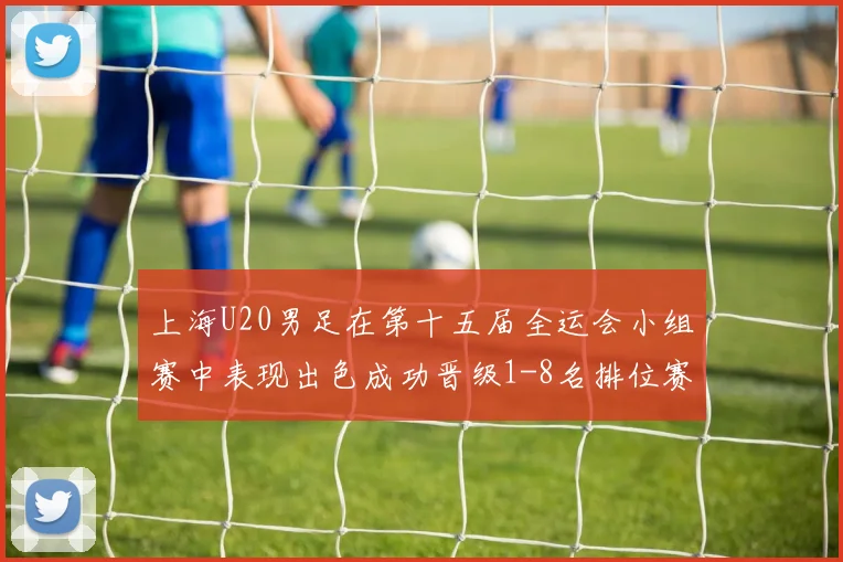 上海U20男足在第十五届全运会小组赛中表现出色成功晋级1-8名排位赛