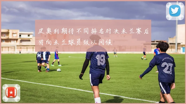皮奥利期待不同排名对决米兰赛后将向米兰球员致以问候