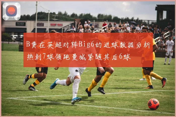 B费在英超对阵Big6的进球数据分析热刺7球领跑曼城紧随其后6球