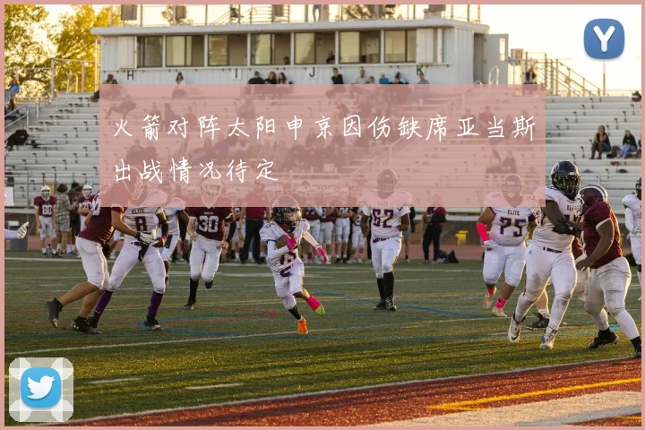 火箭对阵太阳申京因伤缺席亚当斯出战情况待定