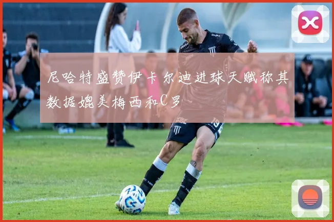 尼哈特盛赞伊卡尔迪进球天赋称其数据媲美梅西和C罗