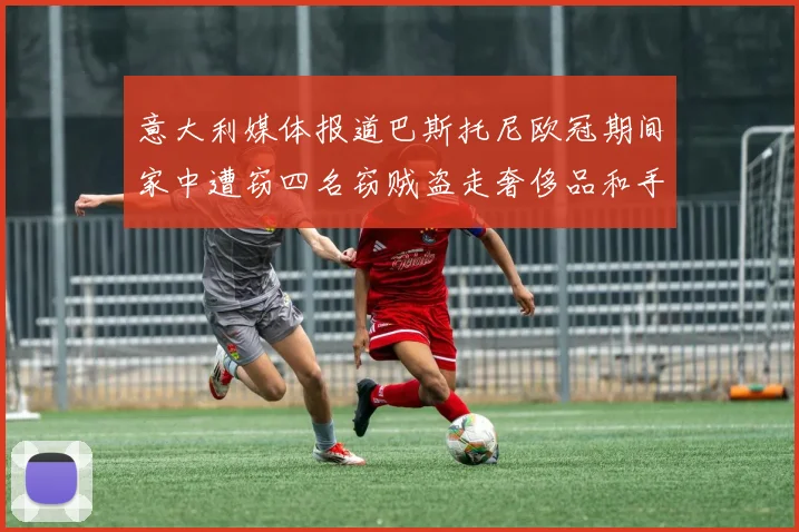 意大利媒体报道巴斯托尼欧冠期间家中遭窃四名窃贼盗走奢侈品和手表
