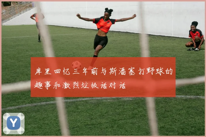 库里回忆三年前与斯潘塞打野球的趣事和激烈垃圾话对话