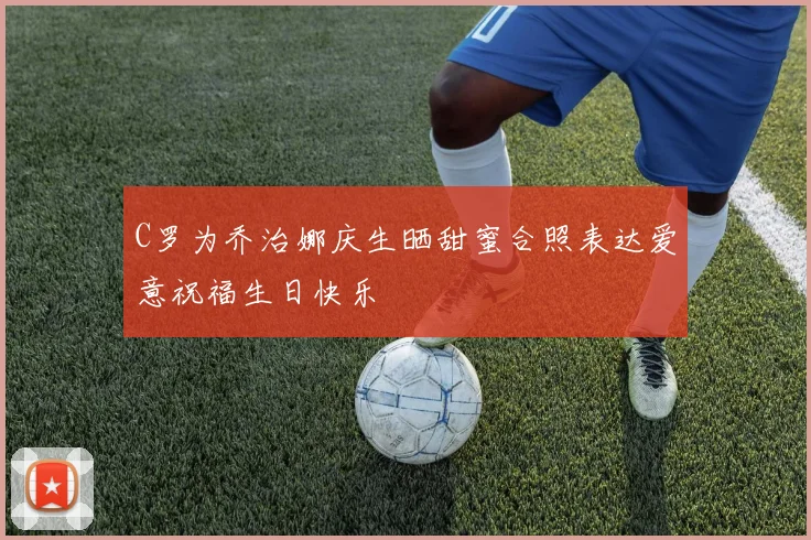 C罗为乔治娜庆生晒甜蜜合照表达爱意祝福生日快乐