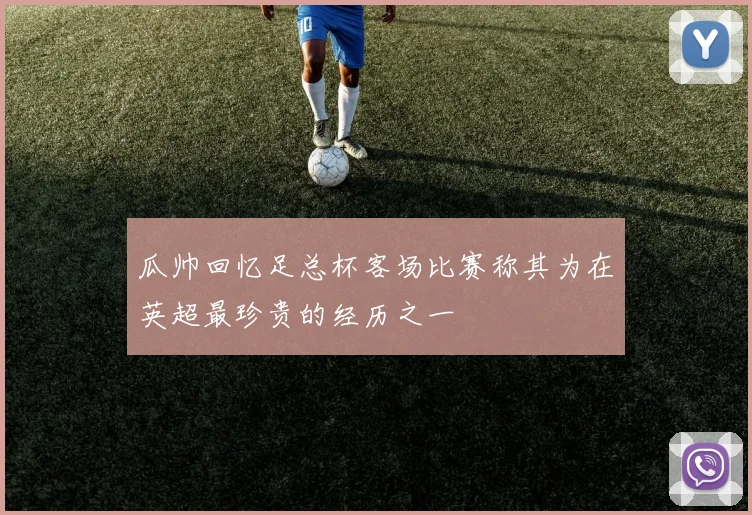 瓜帅回忆足总杯客场比赛称其为在英超最珍贵的经历之一