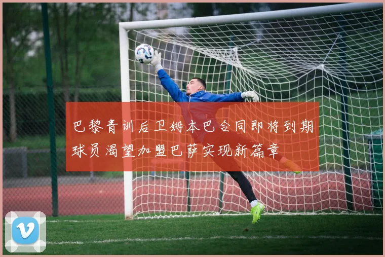 巴黎青训后卫姆本巴合同即将到期球员渴望加盟巴萨实现新篇章