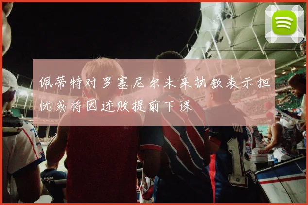 佩蒂特对罗塞尼尔未来执教表示担忧或将因连败提前下课