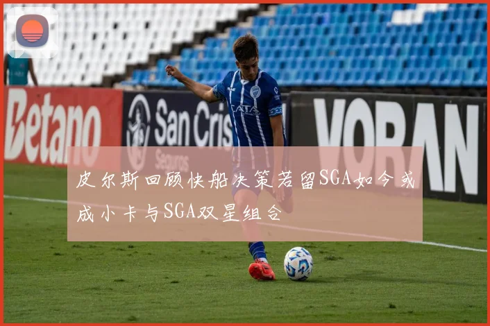 皮尔斯回顾快船决策若留SGA如今或成小卡与SGA双星组合