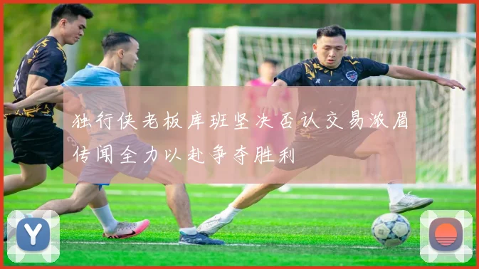 独行侠老板库班坚决否认交易浓眉传闻全力以赴争夺胜利