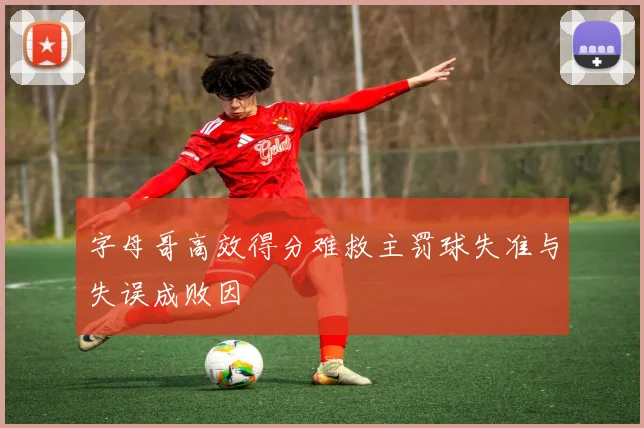 字母哥高效得分难救主罚球失准与失误成败因