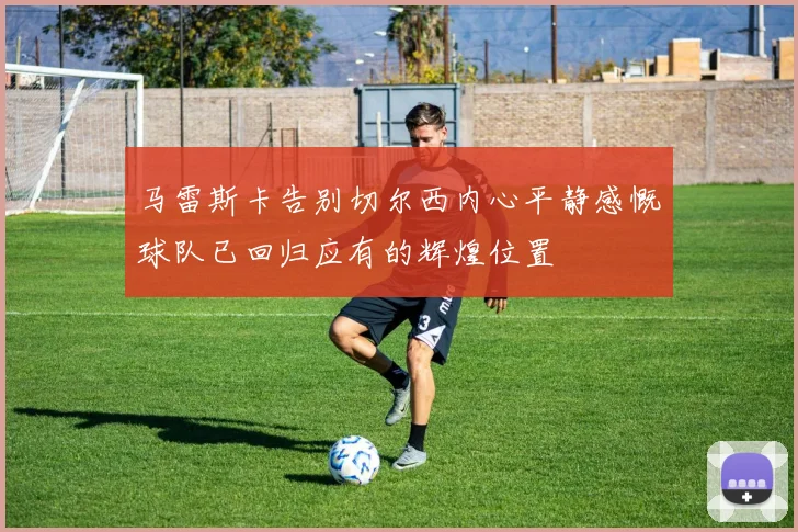马雷斯卡告别切尔西内心平静感慨球队已回归应有的辉煌位置
