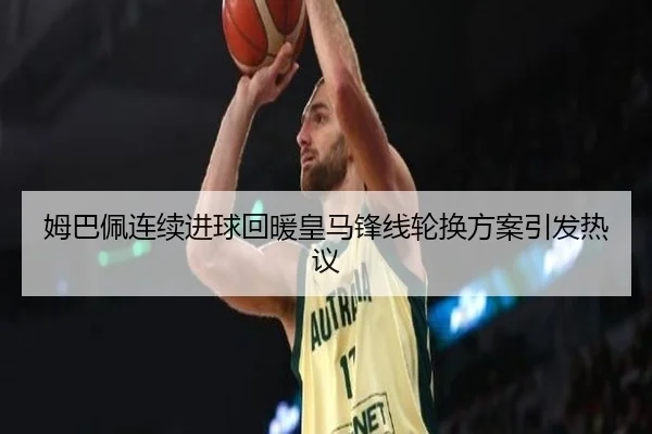 姆巴佩连续进球回暖皇马锋线轮换方案引发热议